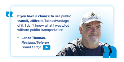 "If you have a chance to use public transit, utilize it/ take advantage of it. I don't know what I would do without public transportation". -Lance Thomas, Resident/Veteran, Grand Ledge